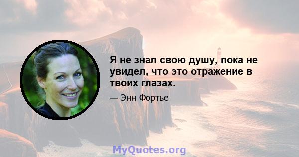 Я не знал свою душу, пока не увидел, что это отражение в твоих глазах.