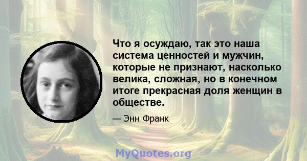 Что я осуждаю, так это наша система ценностей и мужчин, которые не признают, насколько велика, сложная, но в конечном итоге прекрасная доля женщин в обществе.