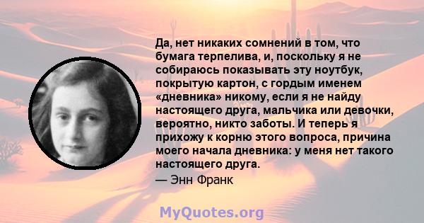 Да, нет никаких сомнений в том, что бумага терпелива, и, поскольку я не собираюсь показывать эту ноутбук, покрытую картон, с гордым именем «дневника» никому, если я не найду настоящего друга, мальчика или девочки,