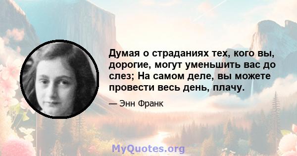 Думая о страданиях тех, кого вы, дорогие, могут уменьшить вас до слез; На самом деле, вы можете провести весь день, плачу.