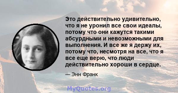 Это действительно удивительно, что я не уронил все свои идеалы, потому что они кажутся такими абсурдными и невозможными для выполнения. И все же я держу их, потому что, несмотря на все, что я все еще верю, что люди