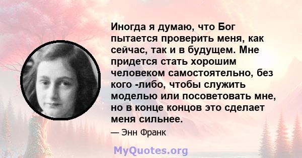 Иногда я думаю, что Бог пытается проверить меня, как сейчас, так и в будущем. Мне придется стать хорошим человеком самостоятельно, без кого -либо, чтобы служить моделью или посоветовать мне, но в конце концов это