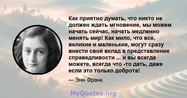 Как приятно думать, что никто не должен ждать мгновение, мы можем начать сейчас, начать медленно менять мир! Как мило, что все, великие и маленькие, могут сразу внести свой вклад в представление справедливости ... и вы