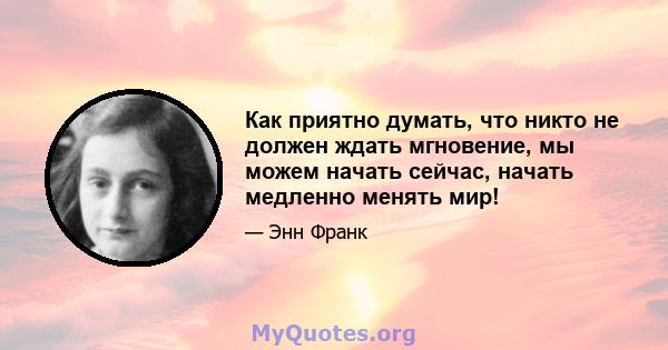 Как приятно думать, что никто не должен ждать мгновение, мы можем начать сейчас, начать медленно менять мир!