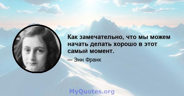 Как замечательно, что мы можем начать делать хорошо в этот самый момент.