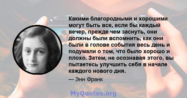 Какими благородными и хорошими могут быть все, если бы каждый вечер, прежде чем заснуть, они должны были вспомнить, как они были в голове события весь день и подумали о том, что было хорошо и плохо. Затем, не осознавая