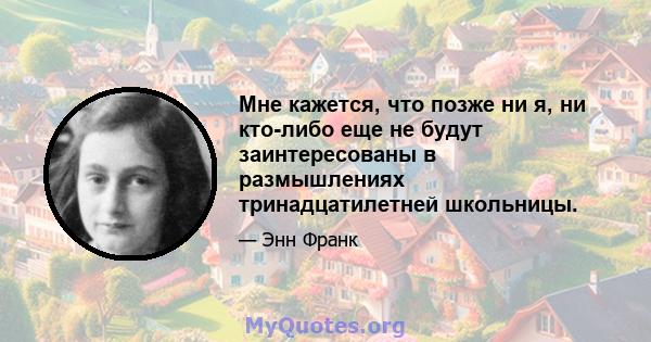 Мне кажется, что позже ни я, ни кто-либо еще не будут заинтересованы в размышлениях тринадцатилетней школьницы.