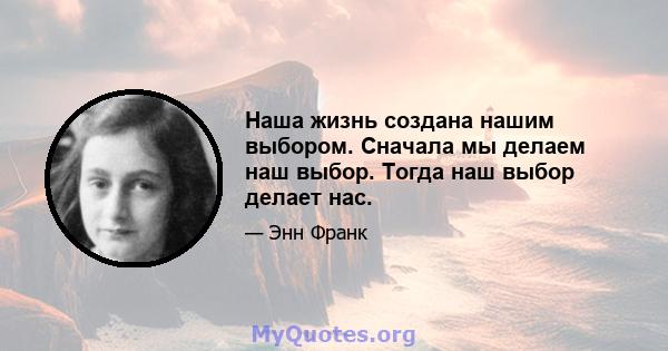 Наша жизнь создана нашим выбором. Сначала мы делаем наш выбор. Тогда наш выбор делает нас.