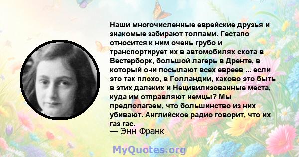 Наши многочисленные еврейские друзья и знакомые забирают толпами. Гестапо относится к ним очень грубо и транспортирует их в автомобилях скота в Вестерборк, большой лагерь в Дренте, в который они посылают всех евреев ... 