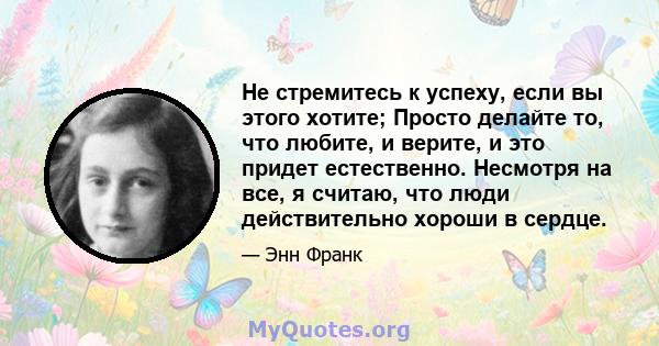 Не стремитесь к успеху, если вы этого хотите; Просто делайте то, что любите, и верите, и это придет естественно. Несмотря на все, я считаю, что люди действительно хороши в сердце.