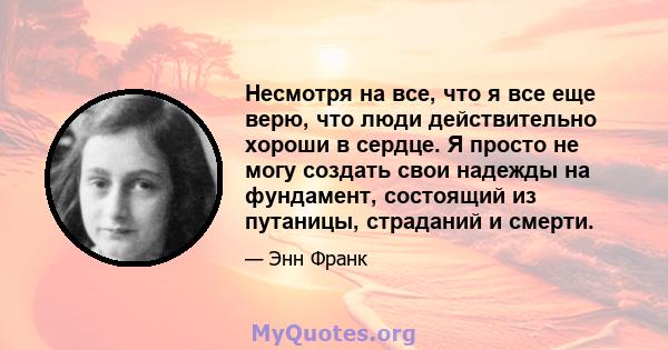 Несмотря на все, что я все еще верю, что люди действительно хороши в сердце. Я просто не могу создать свои надежды на фундамент, состоящий из путаницы, страданий и смерти.