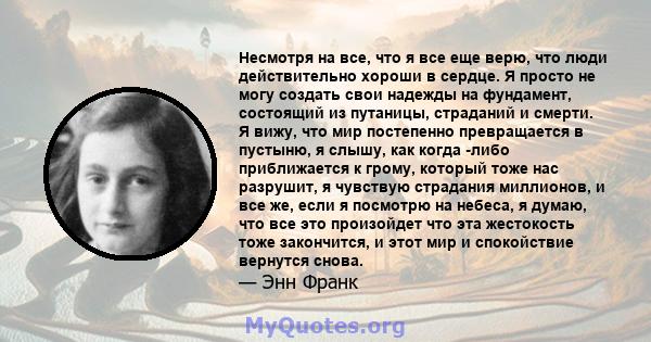 Несмотря на все, что я все еще верю, что люди действительно хороши в сердце. Я просто не могу создать свои надежды на фундамент, состоящий из путаницы, страданий и смерти. Я вижу, что мир постепенно превращается в