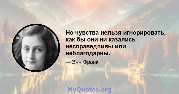 Но чувства нельзя игнорировать, как бы они ни казались несправедливы или неблагодарны.