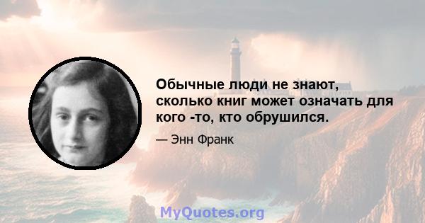 Обычные люди не знают, сколько книг может означать для кого -то, кто обрушился.