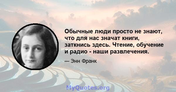 Обычные люди просто не знают, что для нас значат книги, заткнись здесь. Чтение, обучение и радио - наши развлечения.