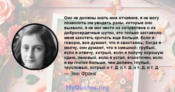 Они не должны знать мое отчаяние, я не могу позволить им увидеть раны, которые они вызвали, я не мог нести их сочувствие и их добросердечные шутки, это только заставило меня захотеть кричать еще больше. Если я говорю,