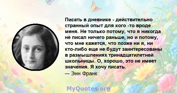 Писать в дневнике - действительно странный опыт для кого -то вроде меня. Не только потому, что я никогда не писал ничего раньше, но и потому, что мне кажется, что позже ни я, ни кто-либо еще не будут заинтересованы в