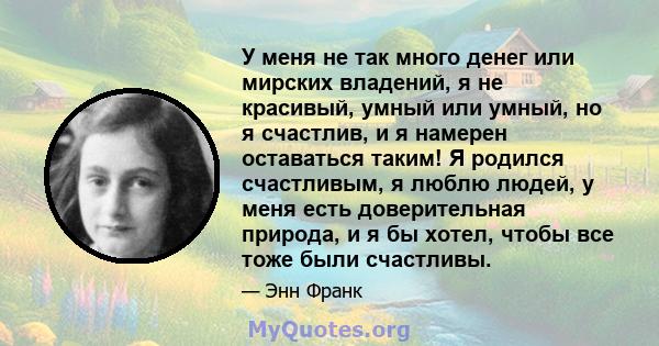 У меня не так много денег или мирских владений, я не красивый, умный или умный, но я счастлив, и я намерен оставаться таким! Я родился счастливым, я люблю людей, у меня есть доверительная природа, и я бы хотел, чтобы