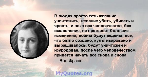 В людях просто есть желание уничтожить, желание убить, убивать и ярость, и пока все человечество, без исключения, не претерпит большие изменения, войны будут ведены, все, что было создано, культивировано и выращивалось, 