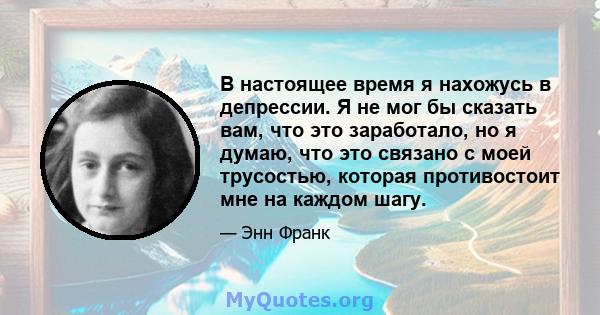 В настоящее время я нахожусь в депрессии. Я не мог бы сказать вам, что это заработало, но я думаю, что это связано с моей трусостью, которая противостоит мне на каждом шагу.