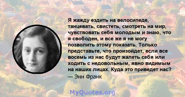 Я жажду ездить на велосипеде, танцевать, свистеть, смотреть на мир, чувствовать себя молодым и знаю, что я свободен, и все же я не могу позволить этому показать. Только представьте, что произойдет, если все восемь из