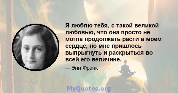 Я люблю тебя, с такой великой любовью, что она просто не могла продолжать расти в моем сердце, но мне пришлось выпрыгнуть и раскрыться во всей его величине.