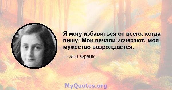 Я могу избавиться от всего, когда пишу; Мои печали исчезают, моя мужество возрождается.