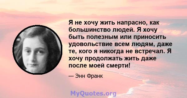 Я не хочу жить напрасно, как большинство людей. Я хочу быть полезным или приносить удовольствие всем людям, даже те, кого я никогда не встречал. Я хочу продолжать жить даже после моей смерти!