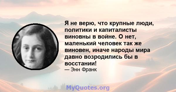 Я не верю, что крупные люди, политики и капиталисты виновны в войне. О нет, маленький человек так же виновен, иначе народы мира давно возродились бы в восстании!