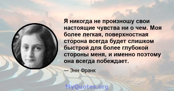 Я никогда не произношу свои настоящие чувства ни о чем. Моя более легкая, поверхностная сторона всегда будет слишком быстрой для более глубокой стороны меня, и именно поэтому она всегда побеждает.