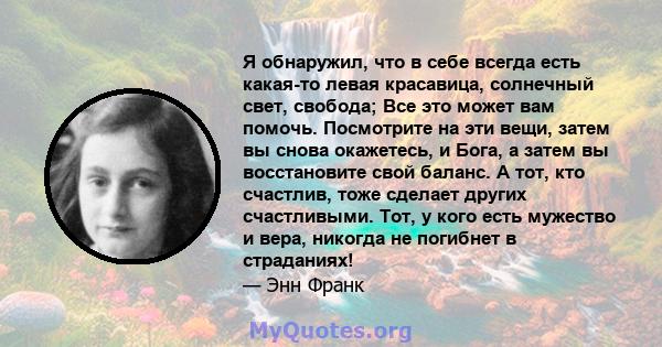 Я обнаружил, что в себе всегда есть какая-то левая красавица, солнечный свет, свобода; Все это может вам помочь. Посмотрите на эти вещи, затем вы снова окажетесь, и Бога, а затем вы восстановите свой баланс. А тот, кто