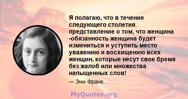 Я полагаю, что в течение следующего столетия представление о том, что женщина -обязанность женщина будет измениться и уступить место уважению и восхищению всех женщин, которые несут свое бремя без жалоб или множества