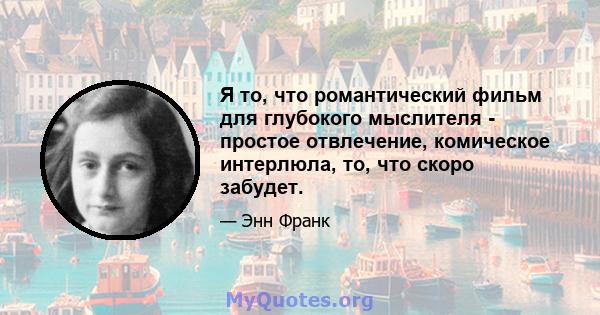 Я то, что романтический фильм для глубокого мыслителя - простое отвлечение, комическое интерлюла, то, что скоро забудет.