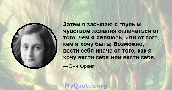 Затем я засыпаю с глупым чувством желания отличаться от того, чем я являюсь, или от того, кем я хочу быть; Возможно, вести себя иначе от того, как я хочу вести себя или вести себя.