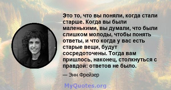 Это то, что вы поняли, когда стали старше. Когда вы были маленькими, вы думали, что были слишком молоды, чтобы понять ответы, и что когда у вас есть старые вещи, будут сосредоточены. Тогда вам пришлось, наконец,