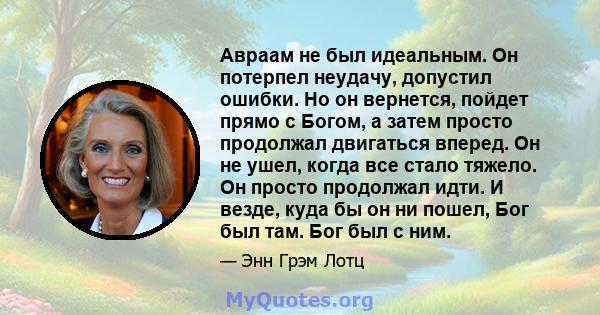 Авраам не был идеальным. Он потерпел неудачу, допустил ошибки. Но он вернется, пойдет прямо с Богом, а затем просто продолжал двигаться вперед. Он не ушел, когда все стало тяжело. Он просто продолжал идти. И везде, куда 