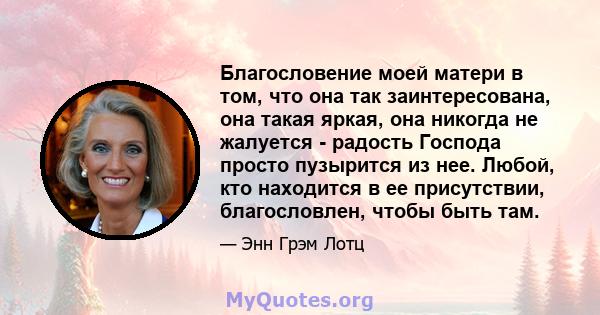 Благословение моей матери в том, что она так заинтересована, она такая яркая, она никогда не жалуется - радость Господа просто пузырится из нее. Любой, кто находится в ее присутствии, благословлен, чтобы быть там.