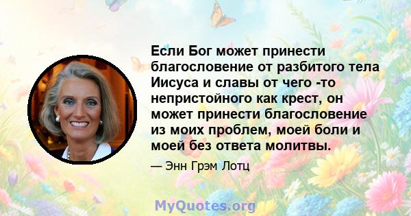 Если Бог может принести благословение от разбитого тела Иисуса и славы от чего -то непристойного как крест, он может принести благословение из моих проблем, моей боли и моей без ответа молитвы.