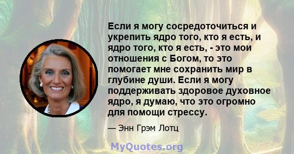 Если я могу сосредоточиться и укрепить ядро ​​того, кто я есть, и ядро ​​того, кто я есть, - это мои отношения с Богом, то это помогает мне сохранить мир в глубине души. Если я могу поддерживать здоровое духовное ядро,