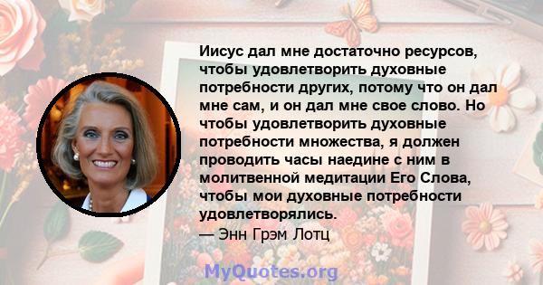 Иисус дал мне достаточно ресурсов, чтобы удовлетворить духовные потребности других, потому что он дал мне сам, и он дал мне свое слово. Но чтобы удовлетворить духовные потребности множества, я должен проводить часы