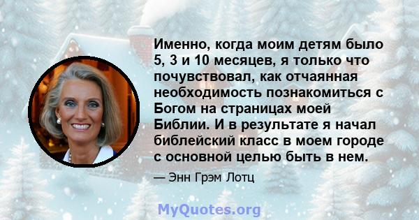 Именно, когда моим детям было 5, 3 и 10 месяцев, я только что почувствовал, как отчаянная необходимость познакомиться с Богом на страницах моей Библии. И в результате я начал библейский класс в моем городе с основной