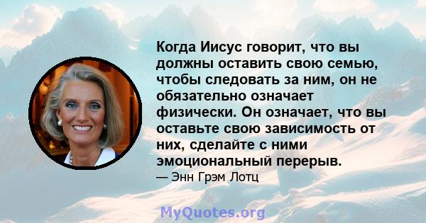 Когда Иисус говорит, что вы должны оставить свою семью, чтобы следовать за ним, он не обязательно означает физически. Он означает, что вы оставьте свою зависимость от них, сделайте с ними эмоциональный перерыв.