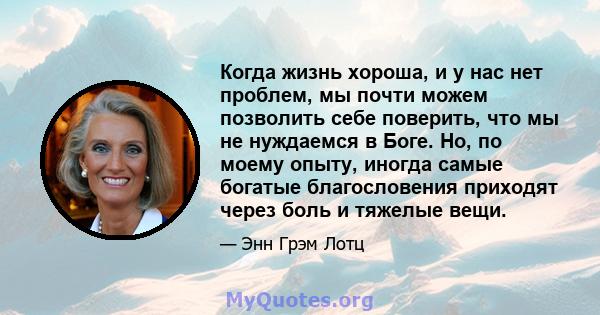 Когда жизнь хороша, и у нас нет проблем, мы почти можем позволить себе поверить, что мы не нуждаемся в Боге. Но, по моему опыту, иногда самые богатые благословения приходят через боль и тяжелые вещи.