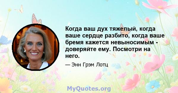 Когда ваш дух тяжелый, когда ваше сердце разбито, когда ваше бремя кажется невыносимым - доверяйте ему. Посмотри на него.