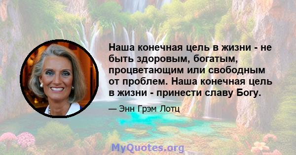 Наша конечная цель в жизни - не быть здоровым, богатым, процветающим или свободным от проблем. Наша конечная цель в жизни - принести славу Богу.