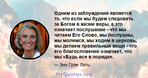 Одним из заблуждений является то, что если мы будем следовать за Богом в жизни веры, а это означает послушание - что мы читаем Его Слово, мы послушны, мы молимся, мы ходим в церковь, мы делаем правильные вещи - что его