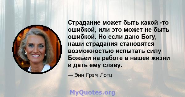 Страдание может быть какой -то ошибкой, или это может не быть ошибкой. Но если дано Богу, наши страдания становятся возможностью испытать силу Божьей на работе в нашей жизни и дать ему славу.