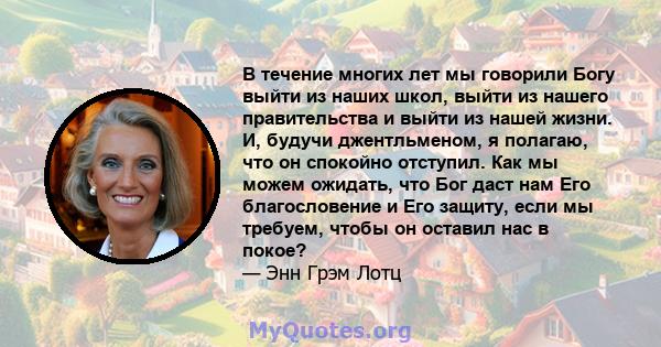 В течение многих лет мы говорили Богу выйти из наших школ, выйти из нашего правительства и выйти из нашей жизни. И, будучи джентльменом, я полагаю, что он спокойно отступил. Как мы можем ожидать, что Бог даст нам Его