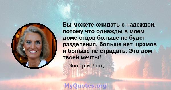 Вы можете ожидать с надеждой, потому что однажды в моем доме отцов больше не будет разделения, больше нет шрамов и больше не страдать. Это дом твоей мечты!