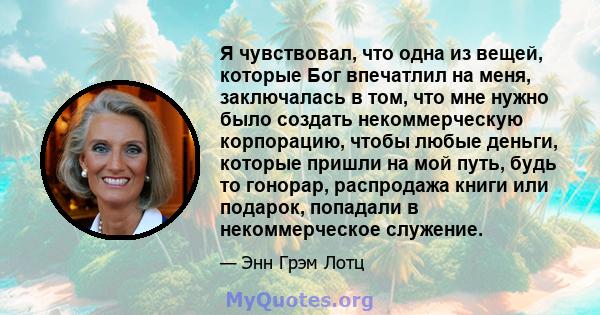 Я чувствовал, что одна из вещей, которые Бог впечатлил на меня, заключалась в том, что мне нужно было создать некоммерческую корпорацию, чтобы любые деньги, которые пришли на мой путь, будь то гонорар, распродажа книги